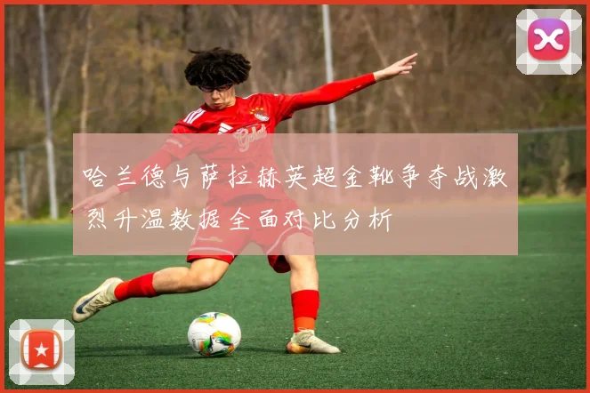哈兰德与萨拉赫英超金靴争夺战激烈升温数据全面对比分析