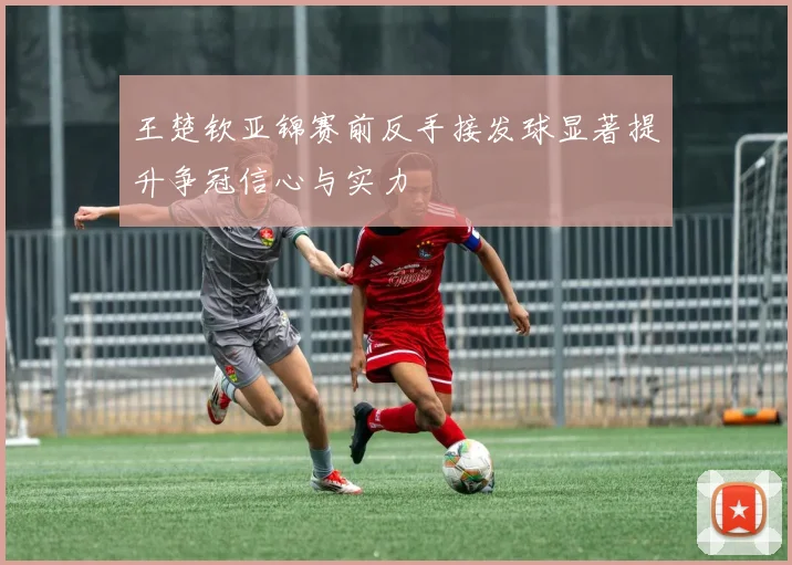 王楚钦亚锦赛前反手接发球显著提升争冠信心与实力