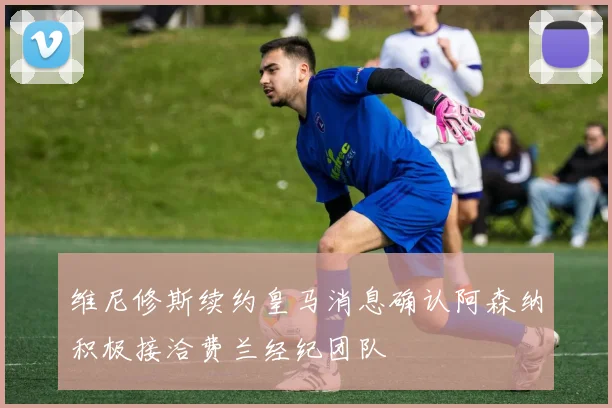 维尼修斯续约皇马消息确认阿森纳积极接洽费兰经纪团队