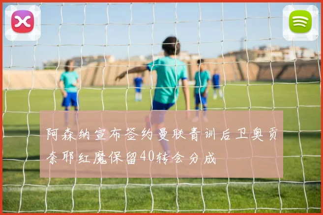 阿森纳宣布签约曼联青训后卫奥贡奈耶红魔保留40转会分成