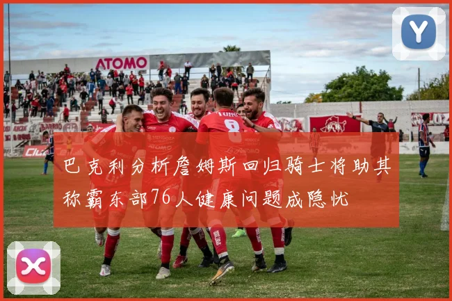 巴克利分析詹姆斯回归骑士将助其称霸东部76人健康问题成隐忧