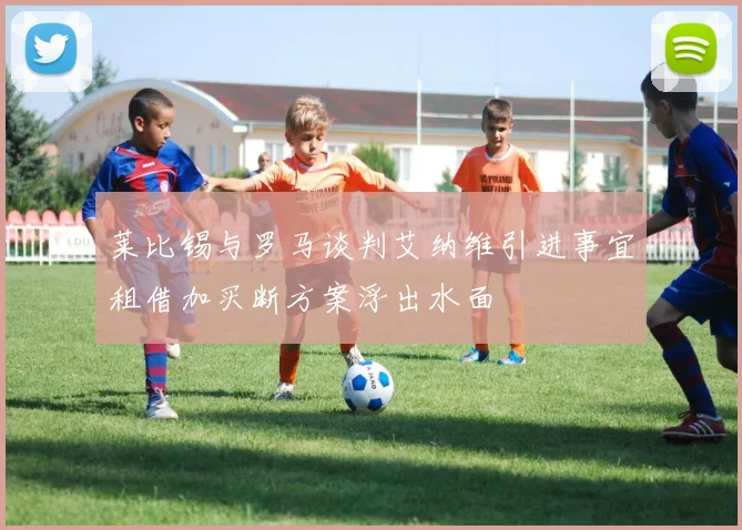 莱比锡与罗马谈判艾纳维引进事宜租借加买断方案浮出水面