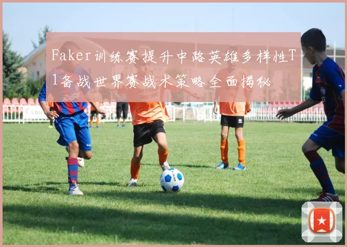 Faker训练赛提升中路英雄多样性T1备战世界赛战术策略全面揭秘