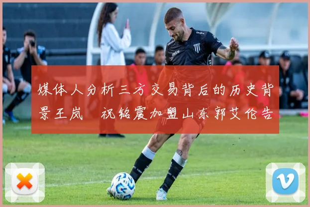 媒体人分析三方交易背后的历史背景王岚嵚祝铭震加盟山东郭艾伦告别广州