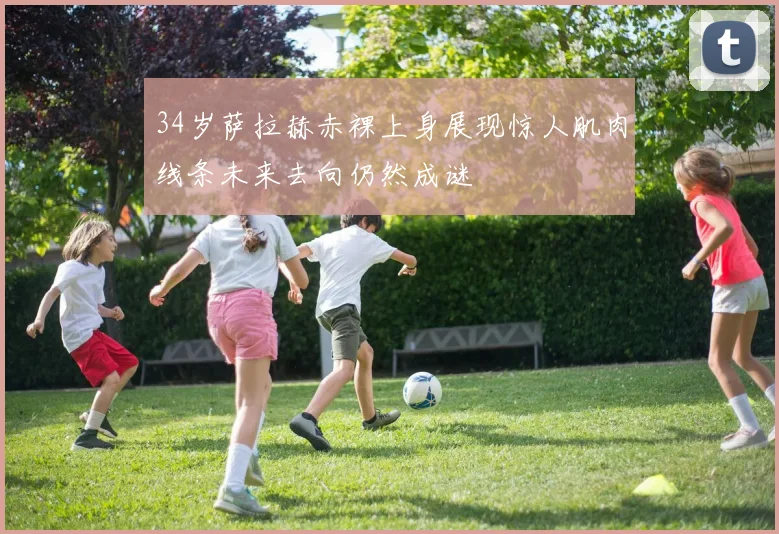 34岁萨拉赫赤裸上身展现惊人肌肉线条未来去向仍然成谜
